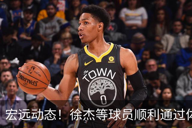 宏远动态！徐杰等球员顺利通过体测，新外援仍待揭晓