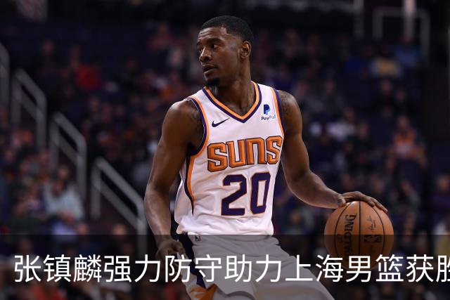 张镇麟强力防守助力上海男篮获胜 廖三宁对飙古德温